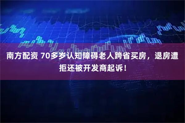 南方配资 70多岁认知障碍老人跨省买房，退房遭拒还被开发商起诉！