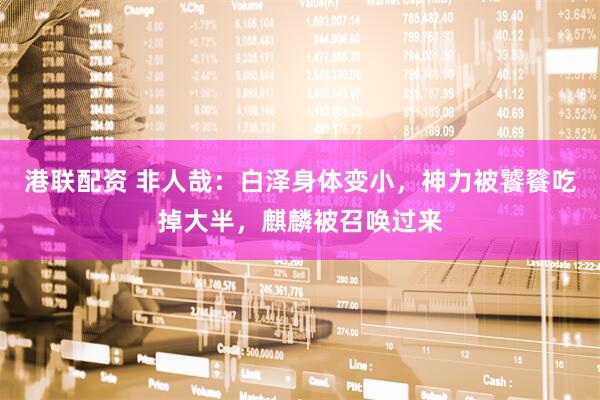 港联配资 非人哉：白泽身体变小，神力被饕餮吃掉大半，麒麟被召唤过来