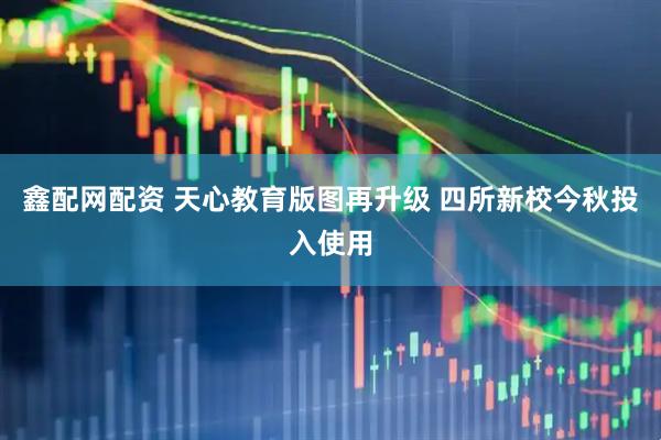 鑫配网配资 天心教育版图再升级 四所新校今秋投入使用