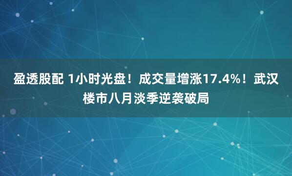 盈透股配 1小时光盘！成交量增涨17.4%！武汉楼市八月淡季逆袭破局