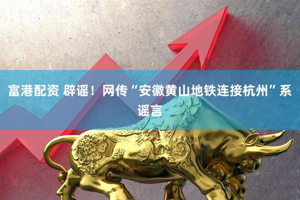 富港配资 辟谣！网传“安徽黄山地铁连接杭州”系谣言