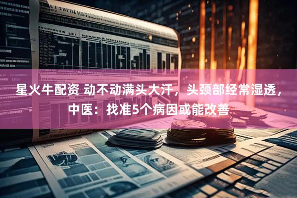 星火牛配资 动不动满头大汗，头颈部经常湿透，中医：找准5个病因或能改善