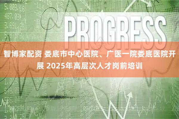 智博家配资 娄底市中心医院、广医一院娄底医院开展 2025年高层次人才岗前培训
