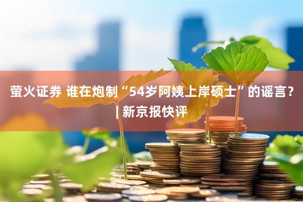 萤火证券 谁在炮制“54岁阿姨上岸硕士”的谣言？| 新京报快评