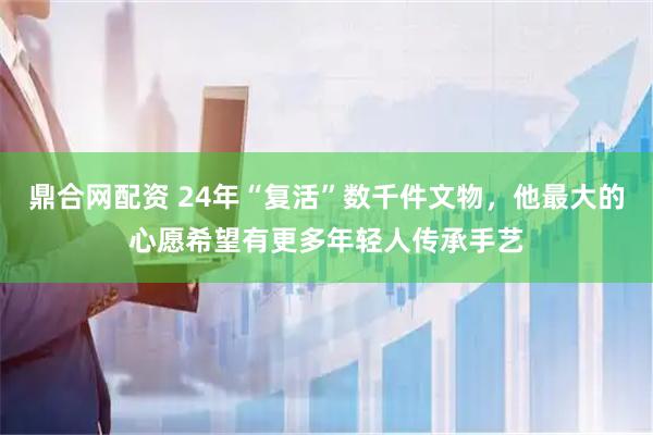 鼎合网配资 24年“复活”数千件文物，他最大的心愿希望有更多年轻人传承手艺