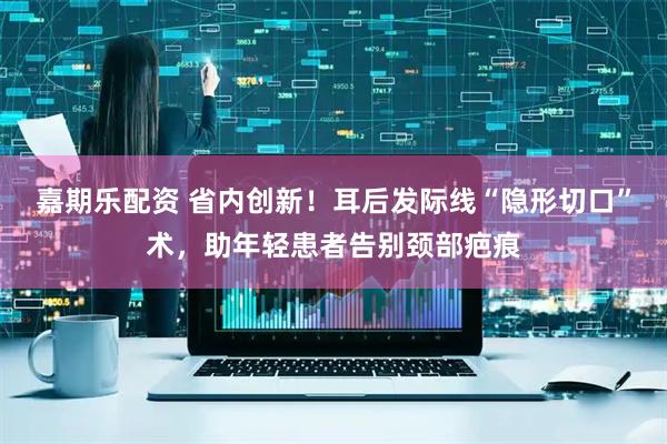嘉期乐配资 省内创新！耳后发际线“隐形切口”术，助年轻患者告别颈部疤痕
