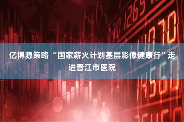亿博源策略 “国家薪火计划基层影像健康行”走进晋江市医院