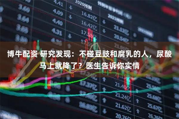博牛配资 研究发现：不碰豆豉和腐乳的人，尿酸马上就降了？医生告诉你实情