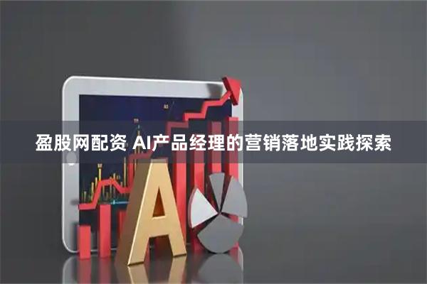 盈股网配资 AI产品经理的营销落地实践探索