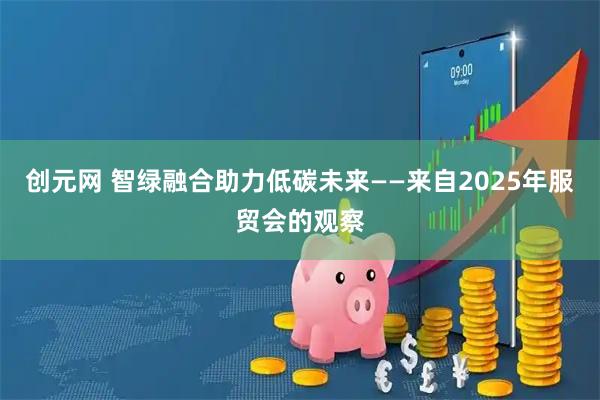 创元网 智绿融合助力低碳未来——来自2025年服贸会的观察