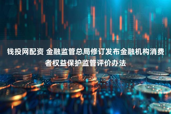 钱投网配资 金融监管总局修订发布金融机构消费者权益保护监管评价办法