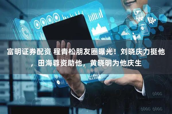 富明证券配资 程青松朋友圈曝光！刘晓庆力挺他，田海蓉资助他，黄晓明为他庆生