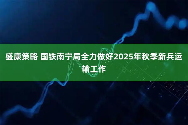 盛康策略 国铁南宁局全力做好2025年秋季新兵运输工作