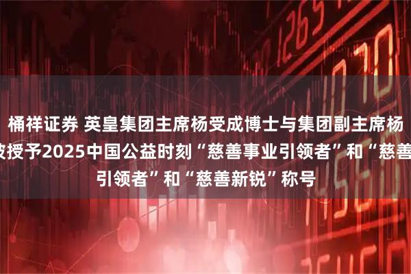 桶祥证券 英皇集团主席杨受成博士与集团副主席杨政龙先生 被授予2025中国公益时刻“慈善事业引领者”和“慈善新锐”称号