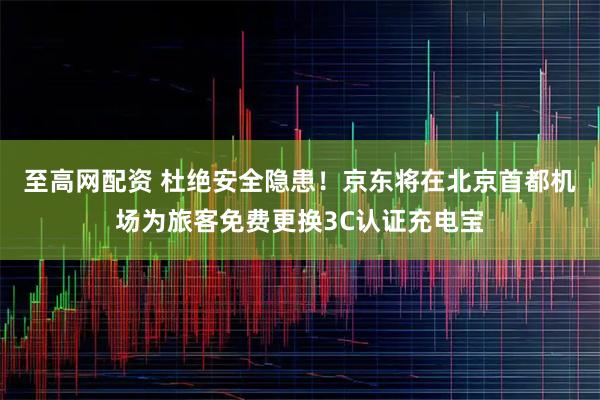 至高网配资 杜绝安全隐患！京东将在北京首都机场为旅客免费更换3C认证充电宝