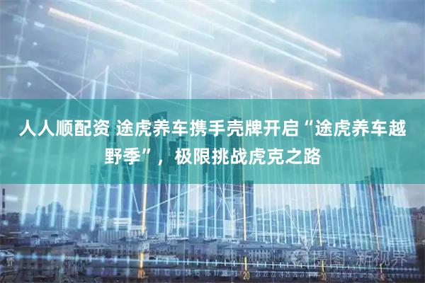 人人顺配资 途虎养车携手壳牌开启“途虎养车越野季”，极限挑战虎克之路