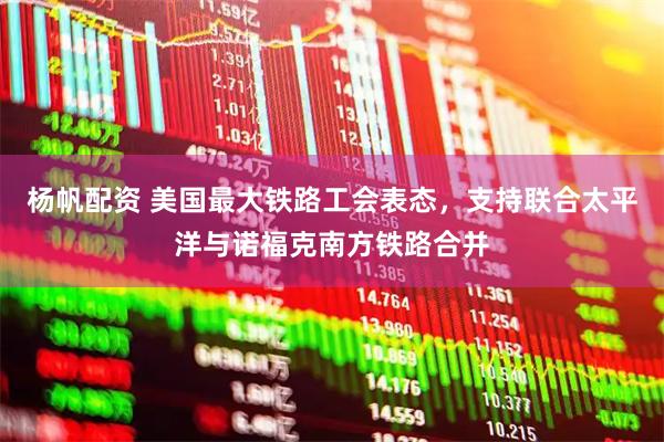杨帆配资 美国最大铁路工会表态，支持联合太平洋与诺福克南方铁路合并