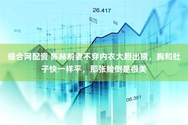 撮合网配资 陈赫前妻不穿内衣大胆出镜，胸和肚子快一样平，那张脸倒是很美