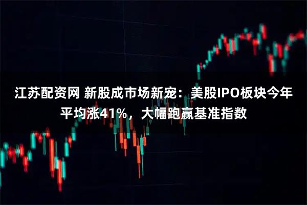 江苏配资网 新股成市场新宠：美股IPO板块今年平均涨41%，大幅跑赢基准指数