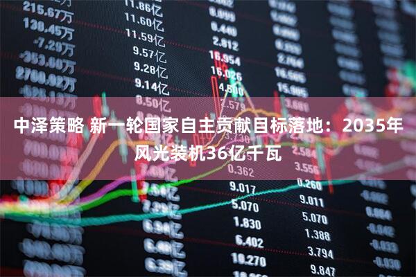 中泽策略 新一轮国家自主贡献目标落地：2035年风光装机36亿千瓦