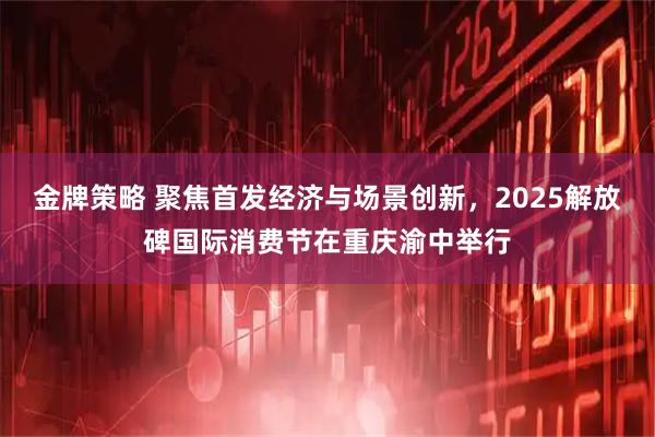 金牌策略 聚焦首发经济与场景创新，2025解放碑国际消费节在重庆渝中举行