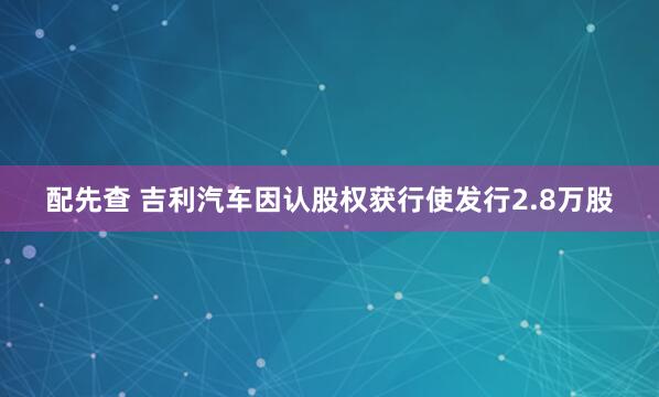 配先查 吉利汽车因认股权获行使发行2.8万股