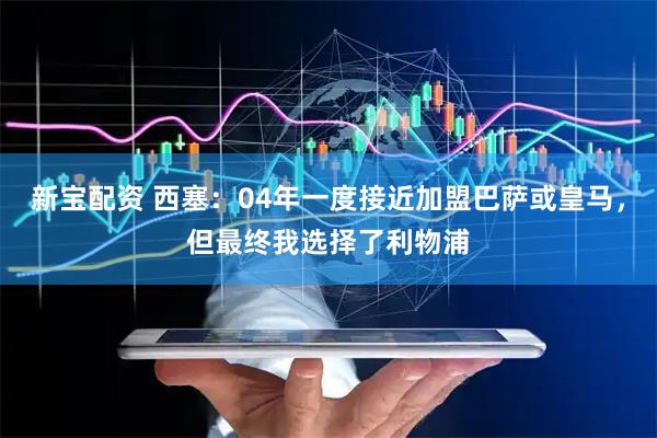 新宝配资 西塞：04年一度接近加盟巴萨或皇马，但最终我选择了利物浦