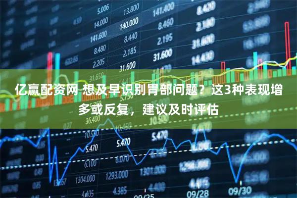 亿赢配资网 想及早识别胃部问题？这3种表现增多或反复，建议及时评估