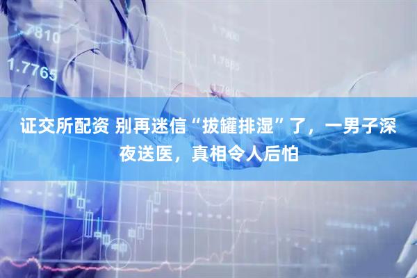 证交所配资 别再迷信“拔罐排湿”了，一男子深夜送医，真相令人后怕