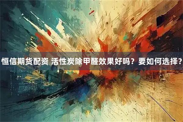 恒信期货配资 活性炭除甲醛效果好吗？要如何选择？