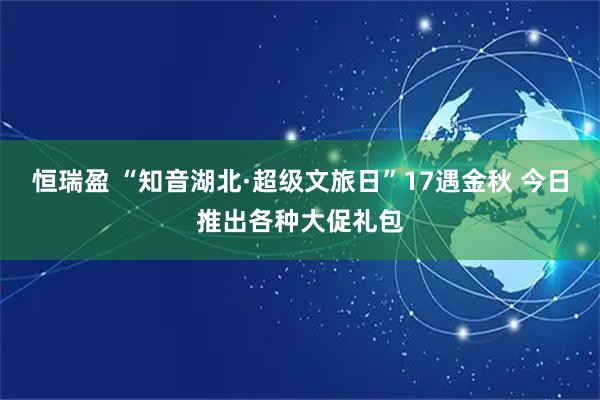 恒瑞盈 “知音湖北·超级文旅日”17遇金秋 今日推出各种大促礼包