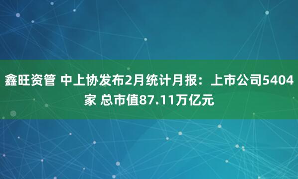 鑫旺资管 中上协发布2月统计月报：上市公司5404家 总市值87.11万亿元