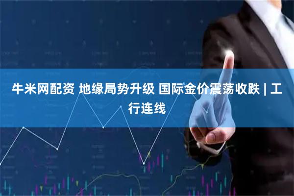 牛米网配资 地缘局势升级 国际金价震荡收跌 | 工行连线
