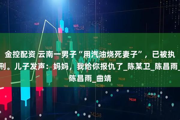 金控配资 云南一男子“用汽油烧死妻子”，已被执行死刑。儿子发声：妈妈，我给你报仇了_陈某卫_陈昌雨_曲靖