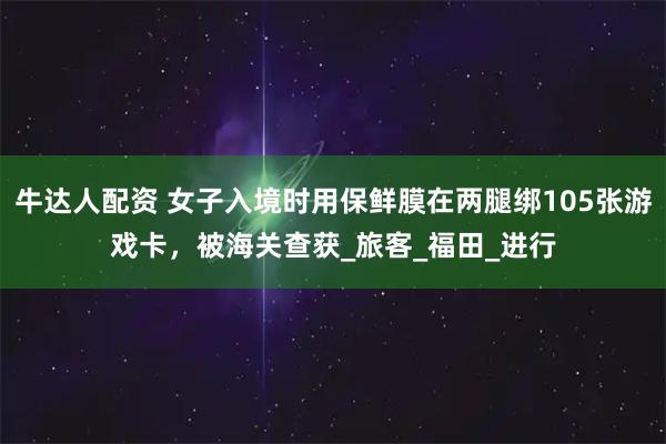 牛达人配资 女子入境时用保鲜膜在两腿绑105张游戏卡，被海关查获_旅客_福田_进行