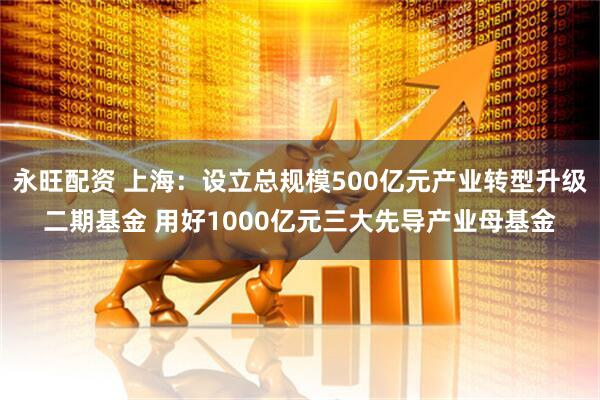 永旺配资 上海：设立总规模500亿元产业转型升级二期基金 用好1000亿元三大先导产业母基金