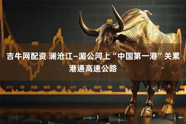 吉牛网配资 澜沧江—湄公河上“中国第一港”关累港通高速公路