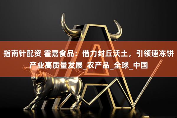 指南针配资 霍嘉食品：借力封丘沃土，引领速冻饼产业高质量发展_农产品_全球_中国