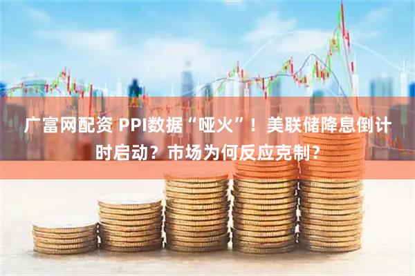 广富网配资 PPI数据“哑火”！美联储降息倒计时启动？市场为何反应克制？