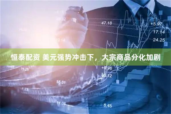 恒泰配资 美元强势冲击下，大宗商品分化加剧