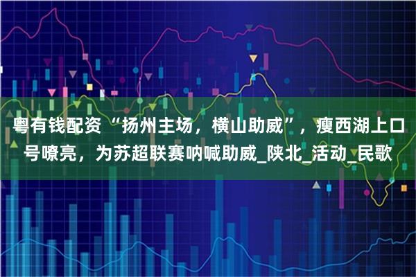 粤有钱配资 “扬州主场，横山助威”，瘦西湖上口号嘹亮，为苏超联赛呐喊助威_陕北_活动_民歌