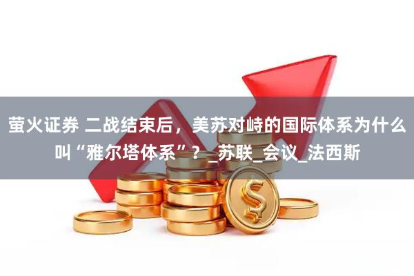 萤火证券 二战结束后，美苏对峙的国际体系为什么叫“雅尔塔体系”？_苏联_会议_法西斯