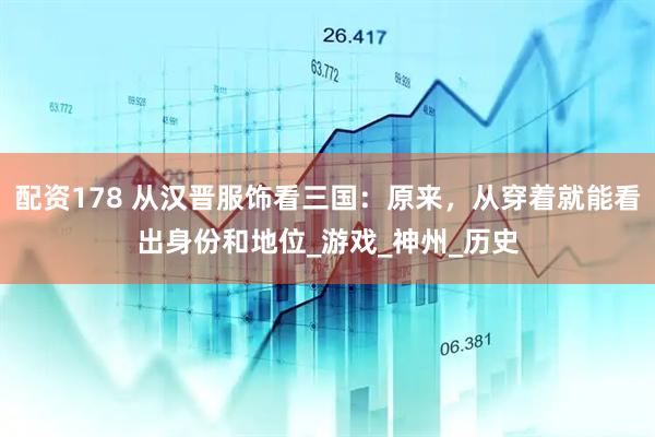 配资178 从汉晋服饰看三国：原来，从穿着就能看出身份和地位_游戏_神州_历史
