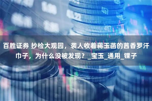 百胜证券 抄检大观园，袭人收着蒋玉菡的茜香罗汗巾子，为什么没被发现？_宝玉_通用_锞子
