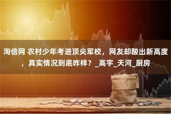 淘倍网 农村少年考进顶尖军校，网友却酸出新高度，真实情况到底咋样？_高宇_天河_厨房