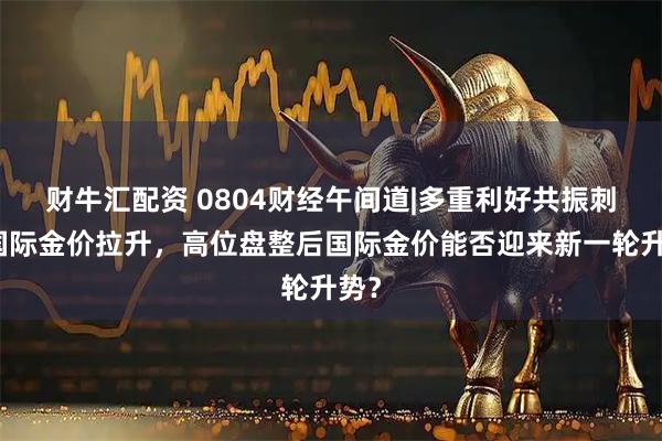财牛汇配资 0804财经午间道|多重利好共振刺激国际金价拉升，高位盘整后国际金价能否迎来新一轮升势？