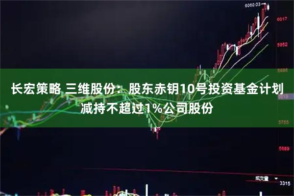 长宏策略 三维股份：股东赤钥10号投资基金计划减持不超过1%公司股份