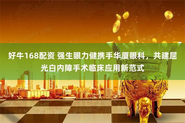 好牛168配资 强生眼力健携手华厦眼科，共建屈光白内障手术临床应用新范式