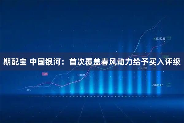 期配宝 中国银河：首次覆盖春风动力给予买入评级
