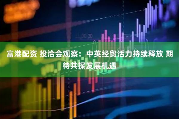 富港配资 投洽会观察：中英经贸活力持续释放 期待共探发展机遇